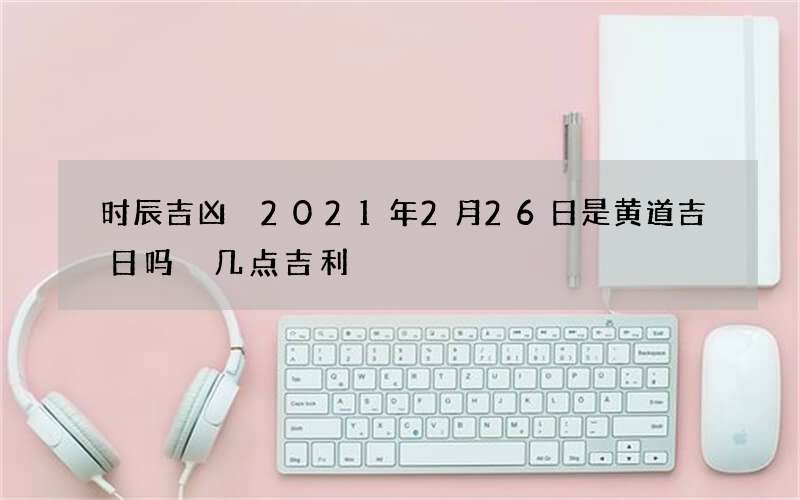 时辰吉凶 2021年2月26日是黄道吉日吗 几点吉利